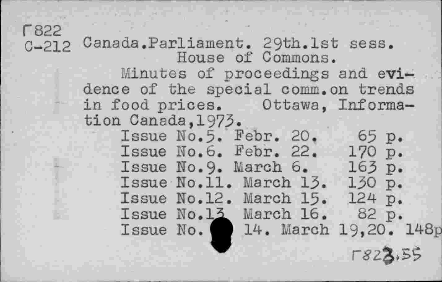 ﻿T822
0-212 Canada.Parliament. 29th.1st sess.
House of Commons.
Minutes of proceedings and evidence of the special comm.on trends
in food prices.	Ottawa,	Informa-
tion Canada,1975.		
Issue N0.5.	Febr. 20.	65 P.
Issue N0.6.	Febr. 22.	170 p.
Issue N0.9.	March 6.	163 p.
Issue No.ll	. March 13.	130 p.
Issue No.12	. March 15.	124 p.
Issue No.LLi	March 16.	82 p.
Issue No.fl	b 14. March	19,20. 148p
fl	F	